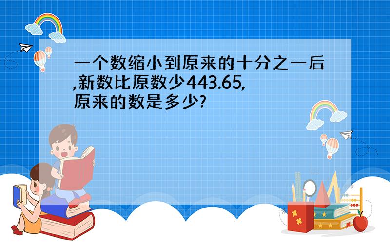 一个数缩小到原来的十分之一后,新数比原数少443.65,原来的数是多少?