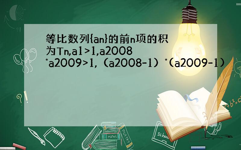 等比数列{an}的前n项的积为Tn,a1>1,a2008*a2009>1,（a2008-1）*(a2009-1)