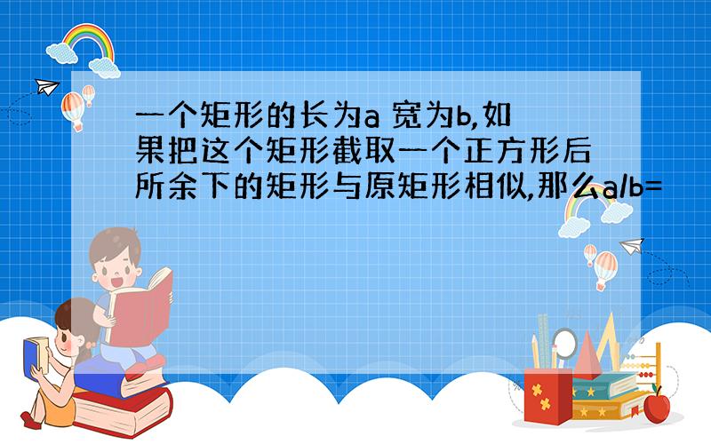 一个矩形的长为a 宽为b,如果把这个矩形截取一个正方形后所余下的矩形与原矩形相似,那么a/b=