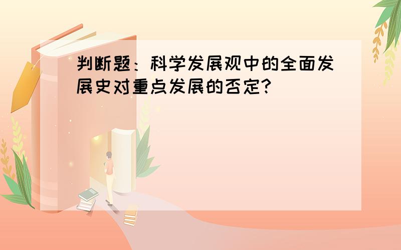 判断题：科学发展观中的全面发展史对重点发展的否定?