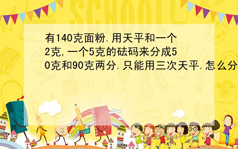 有140克面粉.用天平和一个2克,一个5克的砝码来分成50克和90克两分.只能用三次天平.怎么分 ?