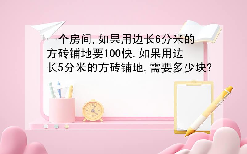 一个房间,如果用边长6分米的方砖铺地要100快,如果用边长5分米的方砖铺地,需要多少块?