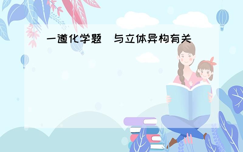 一道化学题（与立体异构有关）