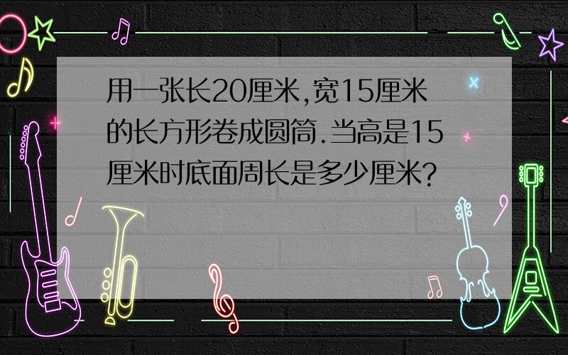 用一张长20厘米,宽15厘米的长方形卷成圆筒.当高是15厘米时底面周长是多少厘米?