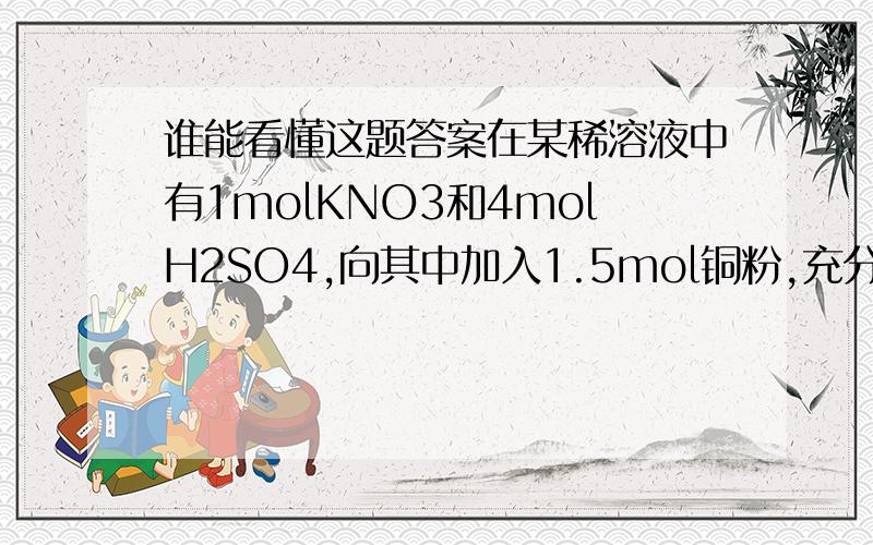 谁能看懂这题答案在某稀溶液中有1molKNO3和4molH2SO4,向其中加入1.5mol铜粉,充分反应后,产生的气体在