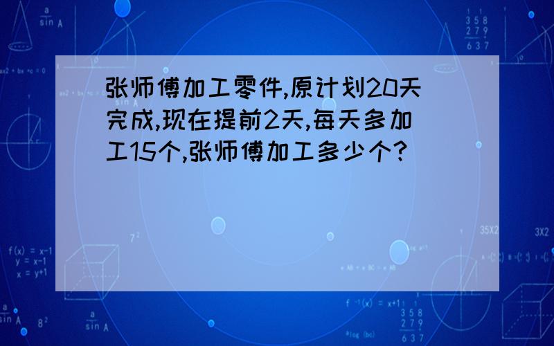 张师傅加工零件,原计划20天完成,现在提前2天,每天多加工15个,张师傅加工多少个?