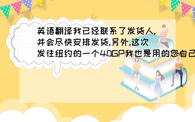 英语翻译我已经联系了发货人,并会尽快安排发货.另外,这次发往纽约的一个40GP我也是用的您自己的柜子.