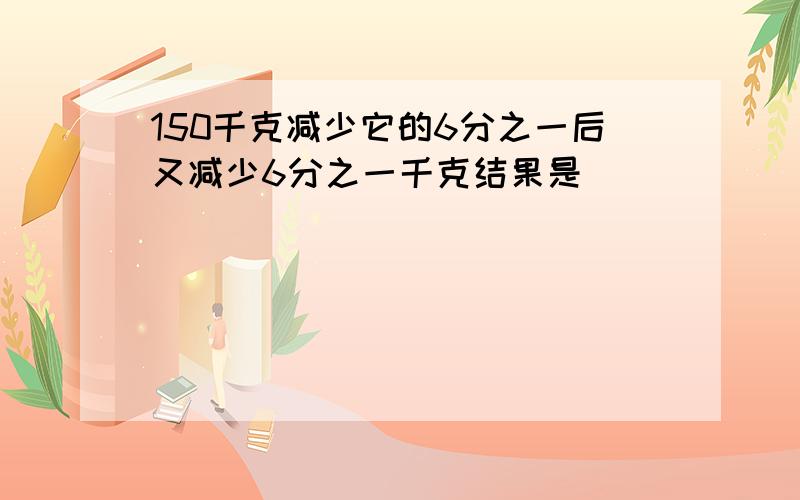 150千克减少它的6分之一后又减少6分之一千克结果是