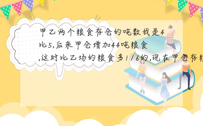 甲乙两个粮食存仓的吨数我是4比5,后来甲仓增加44吨粮食,这时比乙场的粮食多1/6的,现在甲仓存粮多少吨?