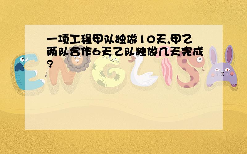 一项工程甲队独做10天,甲乙两队合作6天乙队独做几天完成?