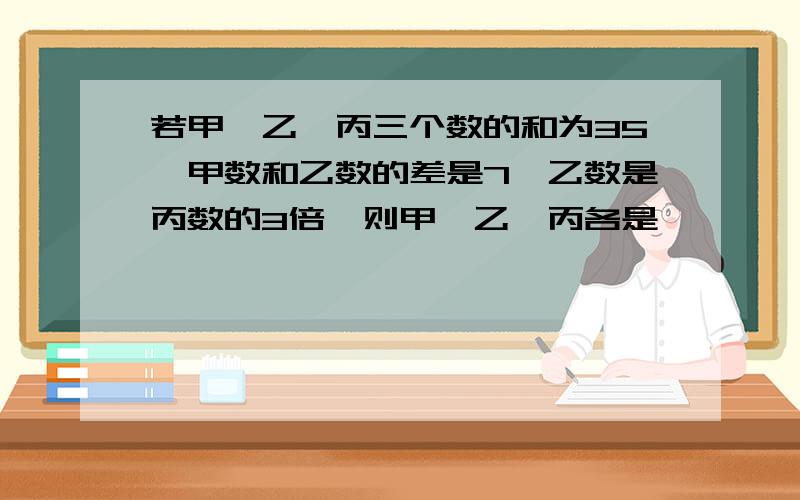 若甲,乙,丙三个数的和为35,甲数和乙数的差是7,乙数是丙数的3倍,则甲,乙,丙各是