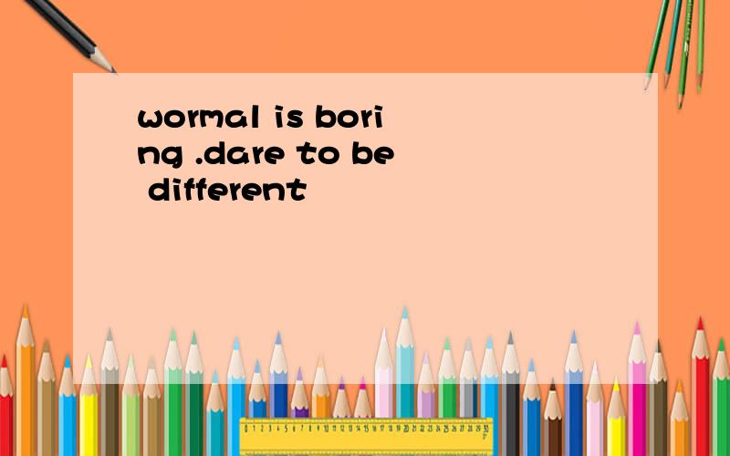 wormal is boring .dare to be different