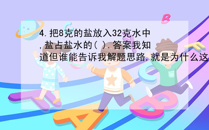 4.把8克的盐放入32克水中,盐占盐水的( ).答案我知道但谁能告诉我解题思路,就是为什么这样解体