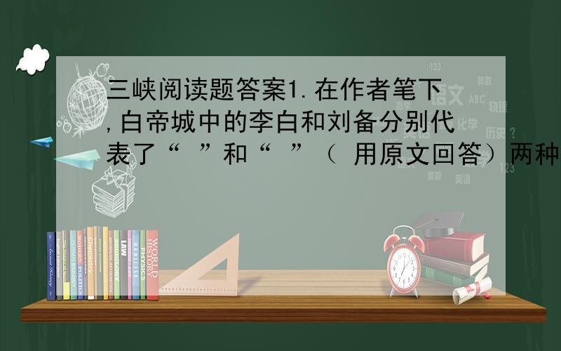 三峡阅读题答案1.在作者笔下,白帝城中的李白和刘备分别代表了“ ”和“ ”（ 用原文回答）两种人生态度.你是否像作者一样