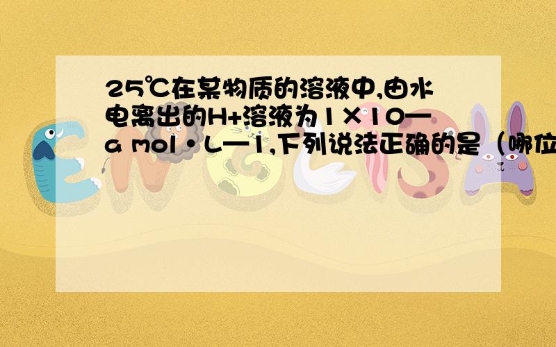 25℃在某物质的溶液中,由水电离出的H+溶液为1×10—a mol·L—1,下列说法正确的是（哪位高手可以帮我下