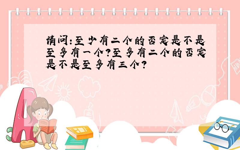 请问:至少有二个的否定是不是至多有一个?至多有二个的否定是不是至多有三个?