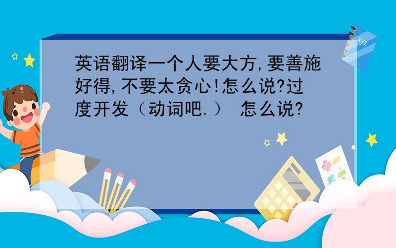 英语翻译一个人要大方,要善施好得,不要太贪心!怎么说?过度开发（动词吧.） 怎么说?