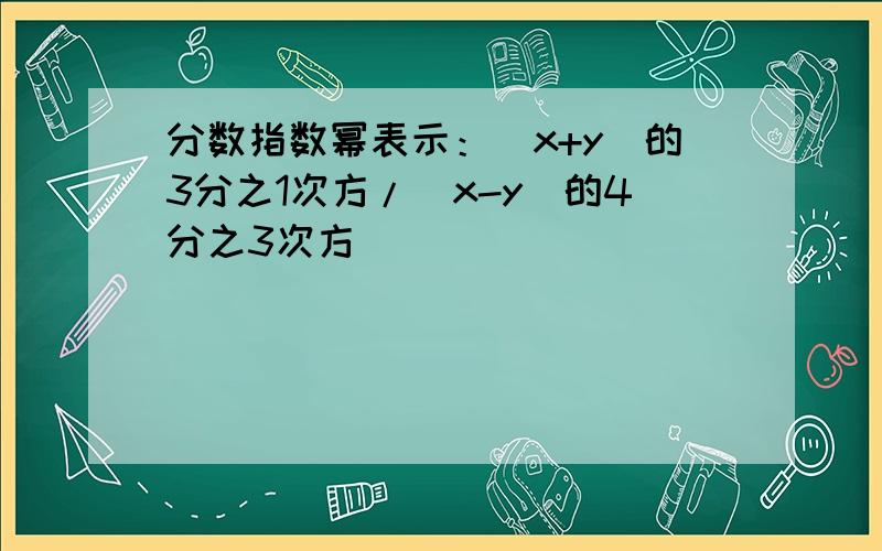 分数指数幂表示：(x+y)的3分之1次方/(x-y)的4分之3次方