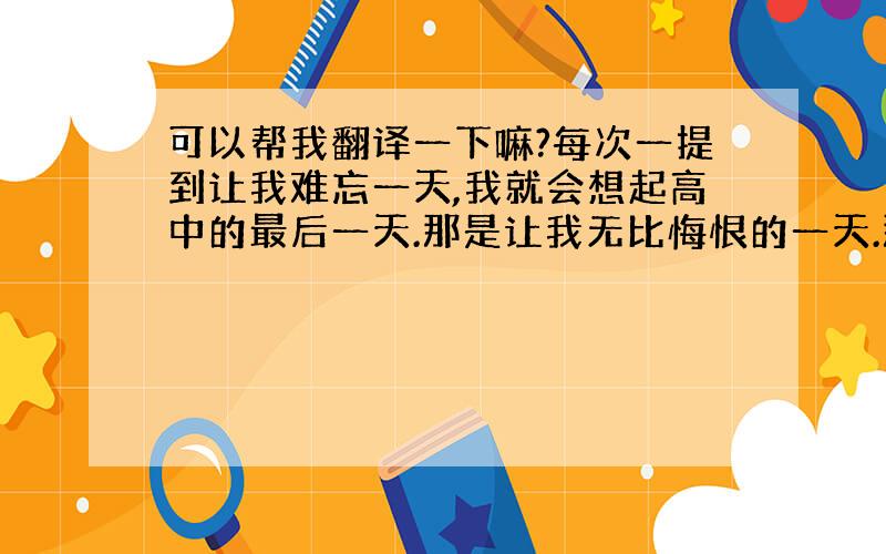 可以帮我翻译一下嘛?每次一提到让我难忘一天,我就会想起高中的最后一天.那是让我无比悔恨的一天.那天,我们在进行最后一天的