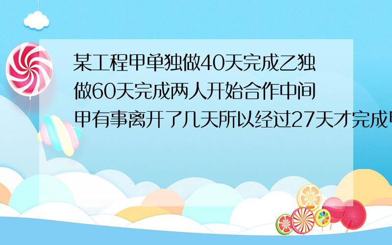 某工程甲单独做40天完成乙独做60天完成两人开始合作中间甲有事离开了几天所以经过27天才完成甲离开了几天.