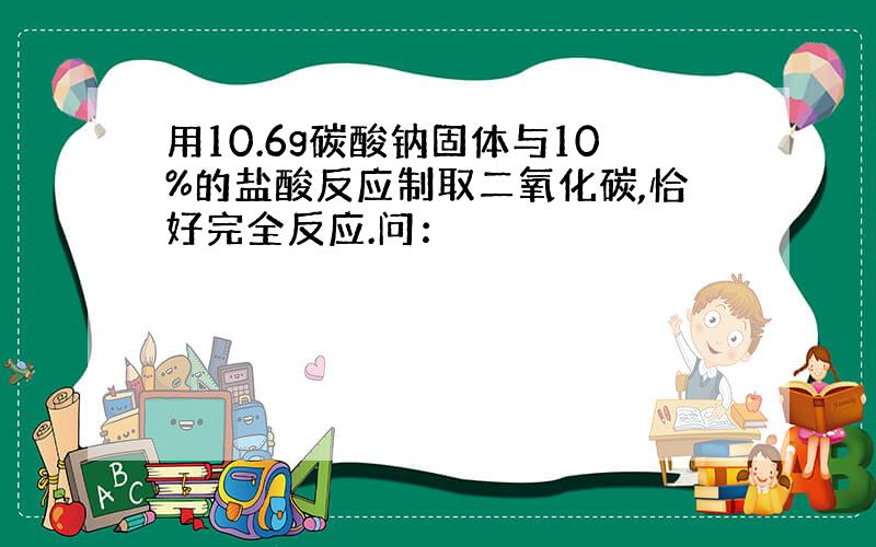 用10.6g碳酸钠固体与10%的盐酸反应制取二氧化碳,恰好完全反应.问：