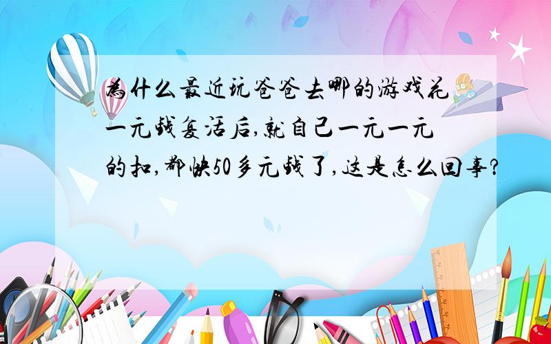 为什么最近玩爸爸去哪的游戏花一元钱复活后,就自己一元一元的扣,都快50多元钱了,这是怎么回事?