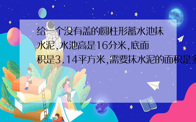 给一个没有盖的圆柱形蓄水池抹水泥,水池高是16分米,底面积是3.14平方米,需要抹水泥的面积是多少?