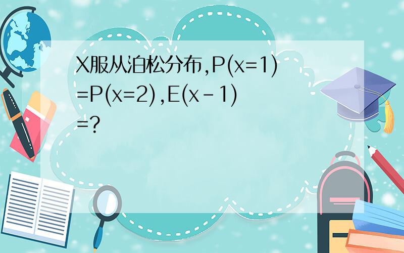 X服从泊松分布,P(x=1)=P(x=2),E(x-1)=?