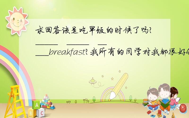 求回答该是吃早饭的时候了吗?_____　_____　_____breakfast?我所有的同学对我都很好All　　my