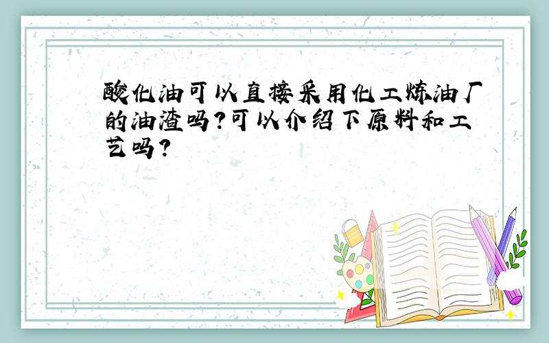 酸化油可以直接采用化工炼油厂的油渣吗?可以介绍下原料和工艺吗?