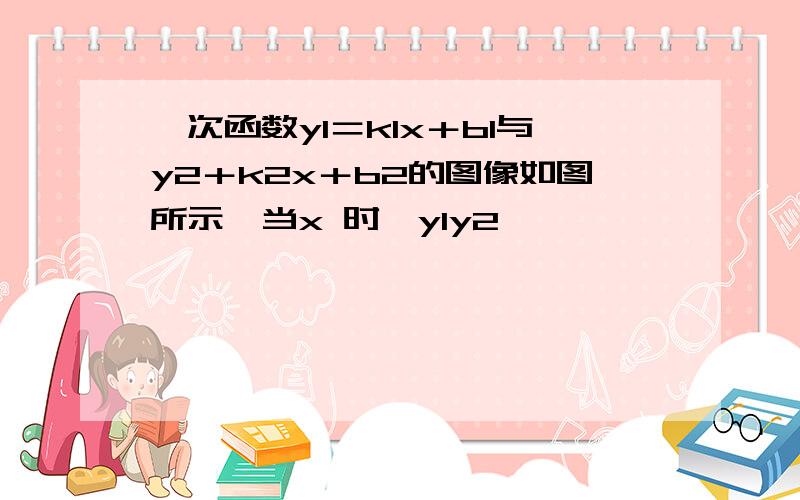 一次函数y1＝k1x＋b1与y2＋k2x＋b2的图像如图所示,当x 时,y1y2