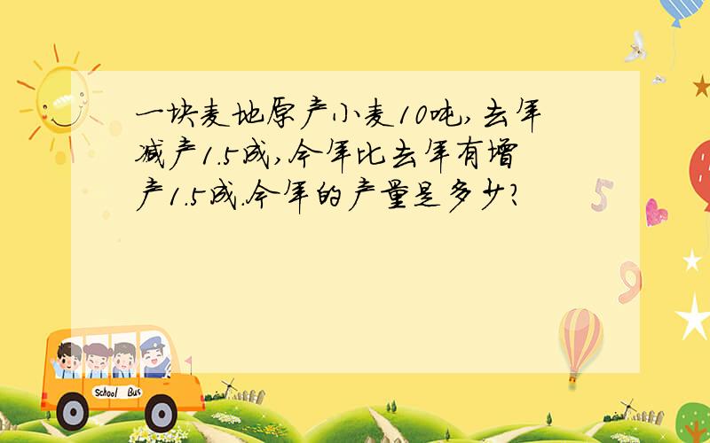 一块麦地原产小麦10吨,去年减产1.5成,今年比去年有增产1.5成.今年的产量是多少?