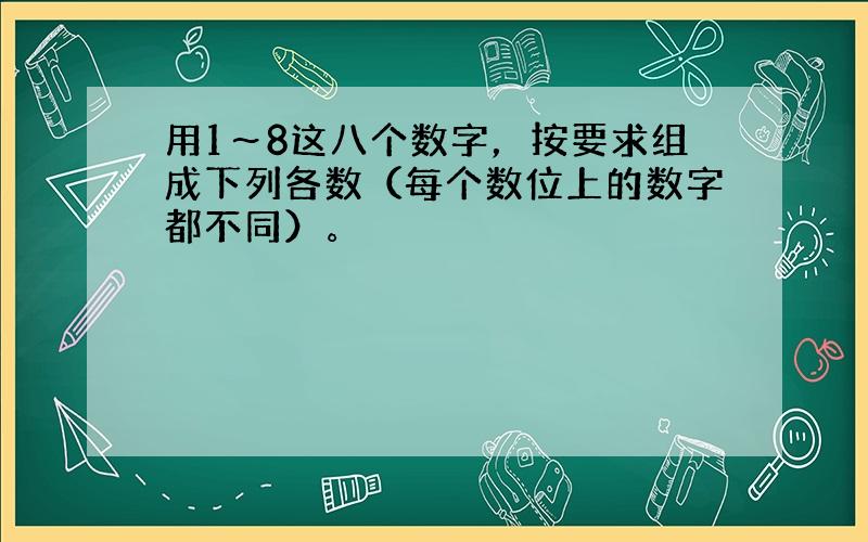 用1～8这八个数字，按要求组成下列各数（每个数位上的数字都不同）。