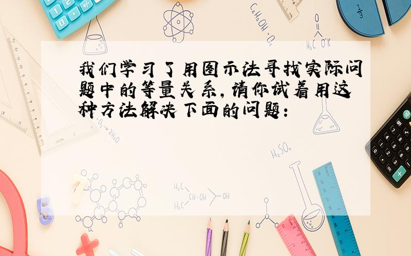 我们学习了用图示法寻找实际问题中的等量关系,请你试着用这种方法解决下面的问题：