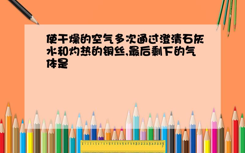 使干燥的空气多次通过澄清石灰水和灼热的铜丝,最后剩下的气体是