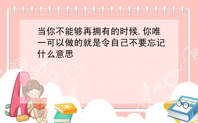 当你不能够再拥有的时候,你唯一可以做的就是令自己不要忘记什么意思