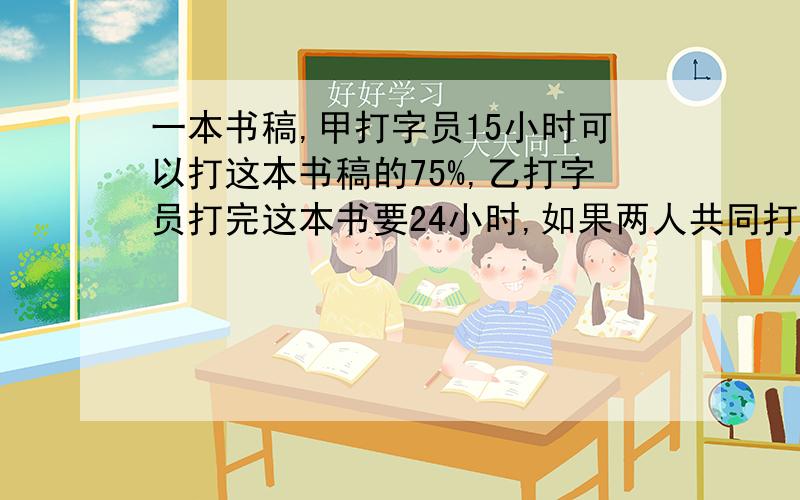 一本书稿,甲打字员15小时可以打这本书稿的75%,乙打字员打完这本书要24小时,如果两人共同打这本书稿要多少小时完成?