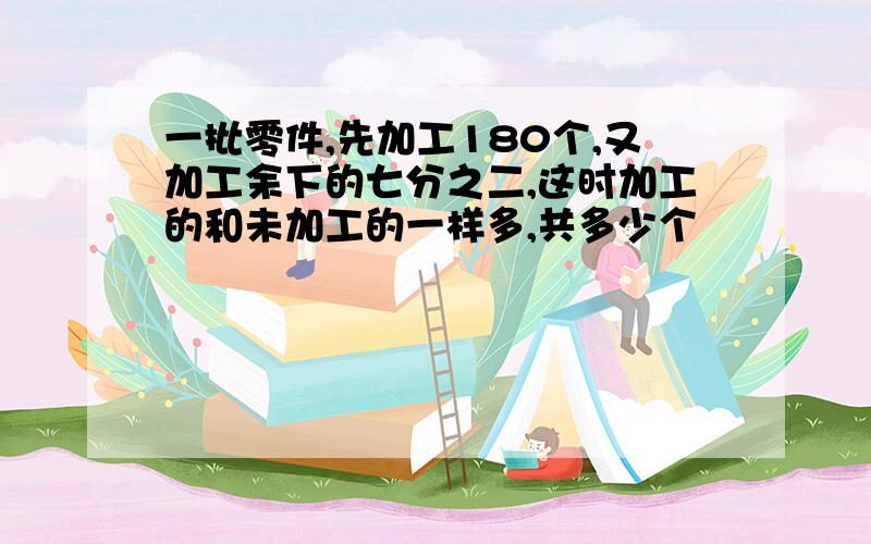 一批零件,先加工180个,又加工余下的七分之二,这时加工的和未加工的一样多,共多少个