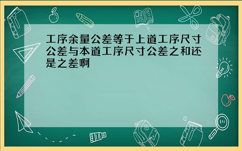 工序余量公差等于上道工序尺寸公差与本道工序尺寸公差之和还是之差啊