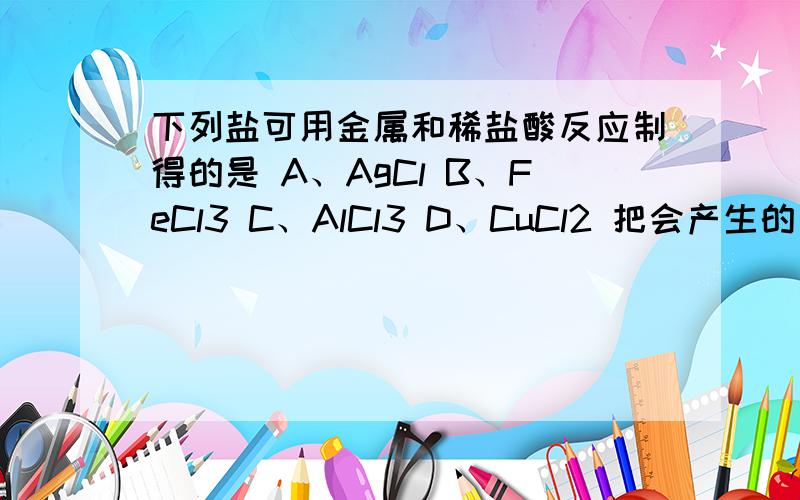 下列盐可用金属和稀盐酸反应制得的是 A、AgCl B、FeCl3 C、AlCl3 D、CuCl2 把会产生的方程式写出来