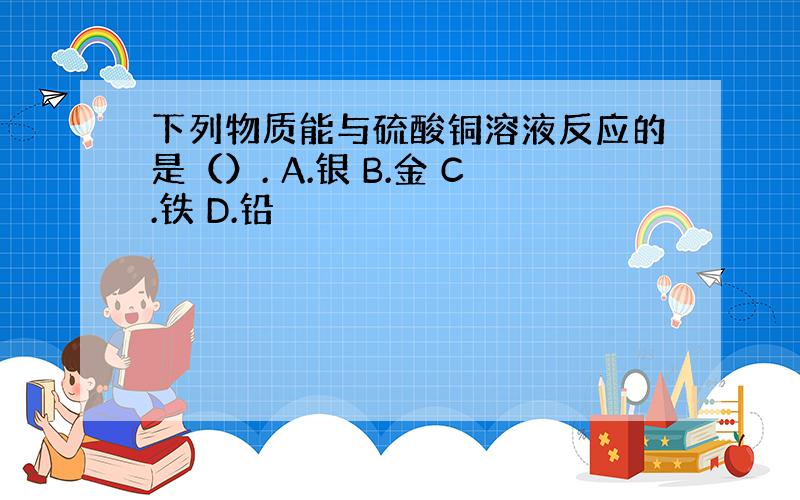 下列物质能与硫酸铜溶液反应的是（）. A.银 B.金 C.铁 D.铅