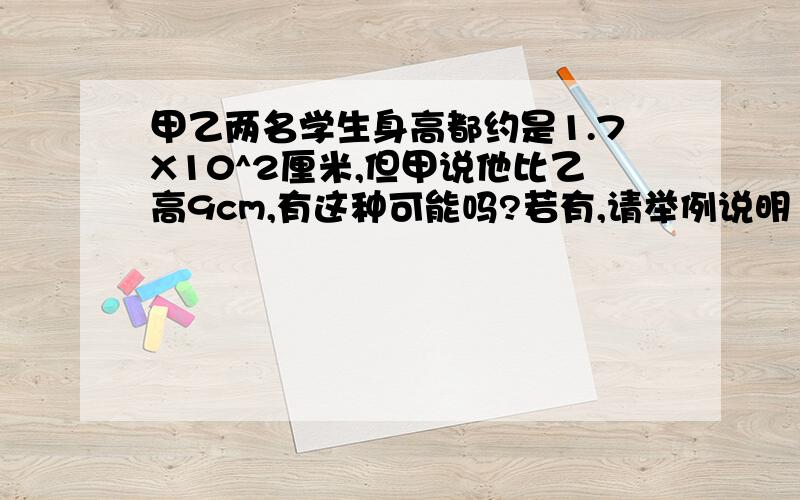 甲乙两名学生身高都约是1.7X10^2厘米,但甲说他比乙高9cm,有这种可能吗?若有,请举例说明