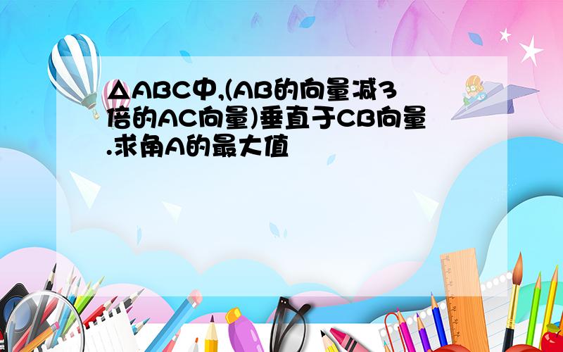 △ABC中,(AB的向量减3倍的AC向量)垂直于CB向量.求角A的最大值