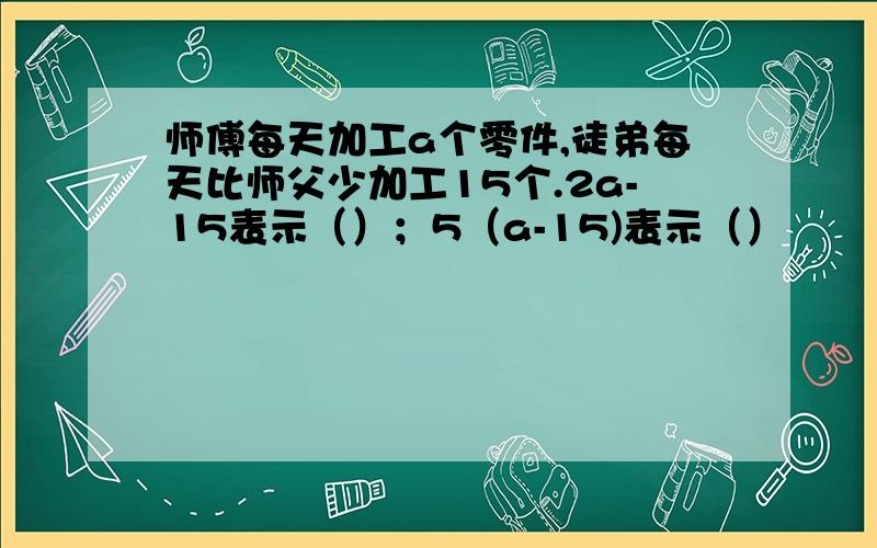 师傅每天加工a个零件,徒弟每天比师父少加工15个.2a-15表示（）；5（a-15)表示（）