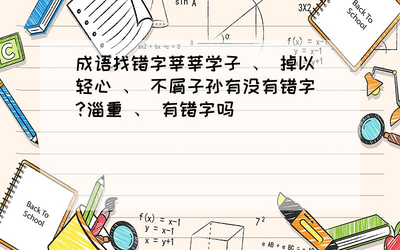 成语找错字莘莘学子 、 掉以轻心 、 不屑子孙有没有错字?淄重 、 有错字吗