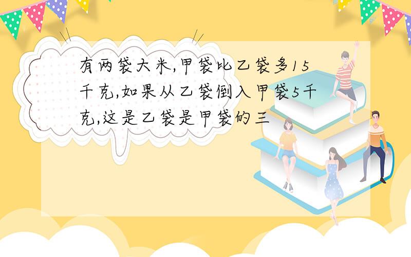 有两袋大米,甲袋比乙袋多15千克,如果从乙袋倒入甲袋5千克,这是乙袋是甲袋的三