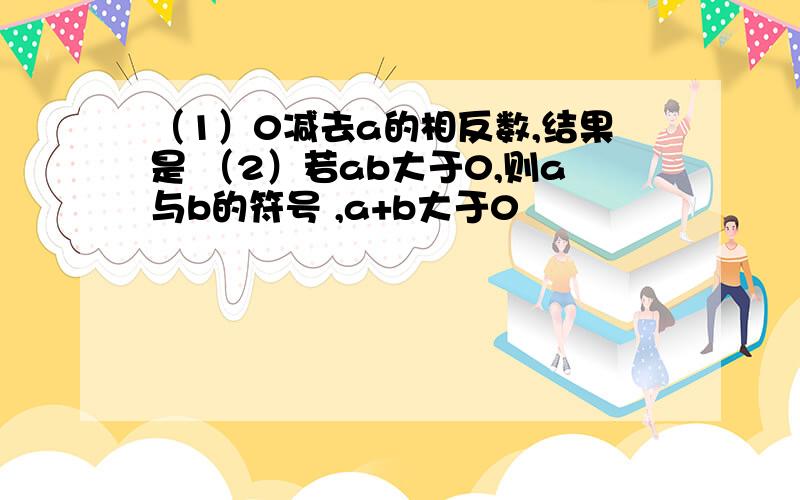 （1）0减去a的相反数,结果是 （2）若ab大于0,则a与b的符号 ,a+b大于0