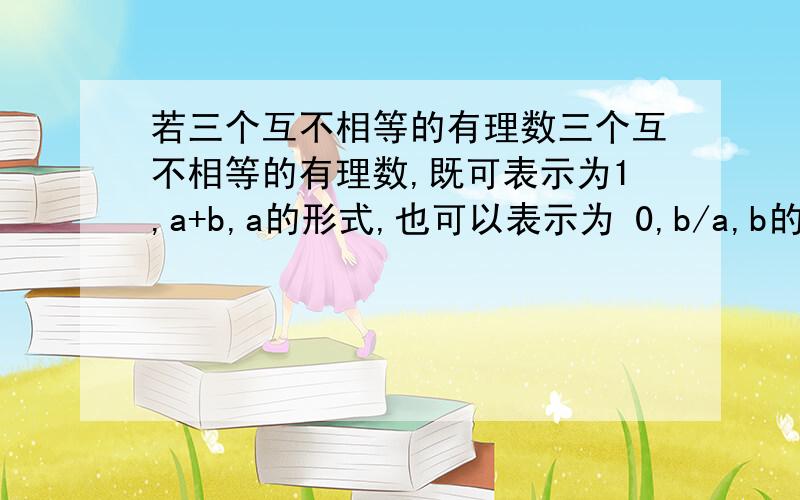 若三个互不相等的有理数三个互不相等的有理数,既可表示为1,a+b,a的形式,也可以表示为 0,b/a,b的形式