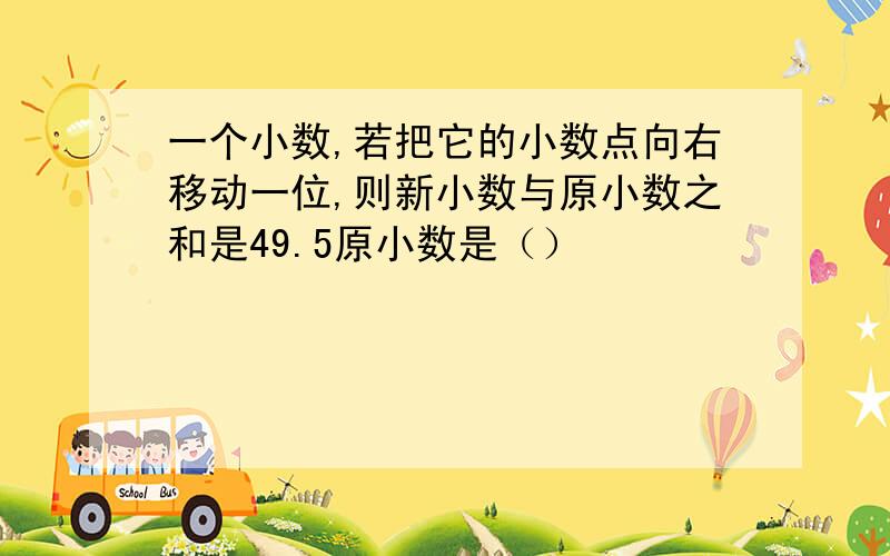 一个小数,若把它的小数点向右移动一位,则新小数与原小数之和是49.5原小数是（）