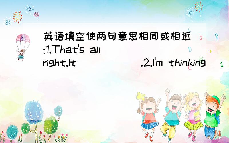 英语填空使两句意思相同或相近:1.That's all right.It ( ) ( ).2.I'm thinking